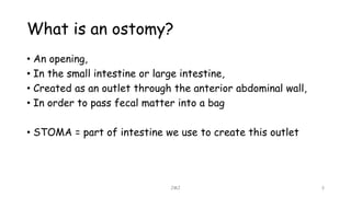 What is an ostomy?
• An opening,
• In the small intestine or large intestine,
• Created as an outlet through the anterior abdominal wall,
• In order to pass fecal matter into a bag
• STOMA = part of intestine we use to create this outlet
JMJ 3
 