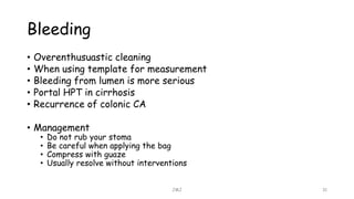 Bleeding
• Overenthusuastic cleaning
• When using template for measurement
• Bleeding from lumen is more serious
• Portal HPT in cirrhosis
• Recurrence of colonic CA
• Management
• Do not rub your stoma
• Be careful when applying the bag
• Compress with guaze
• Usually resolve without interventions
JMJ 31
 