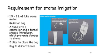 Requirement for stoma irrigation
• 1.5 – 2 L of luke warm
water
• Resovior bag
• A tube with a
controller and a funnel
shaped introducer,
which prevents damage
to stoma
• 2 clips to close the bag
• Bag to discard feces
JMJ 44
 