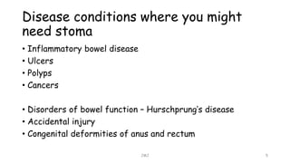 Disease conditions where you might
need stoma
• Inflammatory bowel disease
• Ulcers
• Polyps
• Cancers
• Disorders of bowel function – Hurschprung’s disease
• Accidental injury
• Congenital deformities of anus and rectum
JMJ 5
 