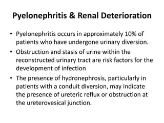 Pyelonephritis & Renal Deterioration
• Pyelonephritis occurs in approximately 10% of
patients who have undergone urinary diversion.
• Obstruction and stasis of urine within the
reconstructed urinary tract are risk factors for the
development of infection
• The presence of hydronephrosis, particularly in
patients with a conduit diversion, may indicate
the presence of ureteric reflux or obstruction at
the ureterovesical junction.
 