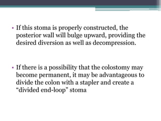 • If this stoma is properly constructed, the
posterior wall will bulge upward, providing the
desired diversion as well as decompression.
• If there is a possibility that the colostomy may
become permanent, it may be advantageous to
divide the colon with a stapler and create a
“divided end-loop” stoma
 