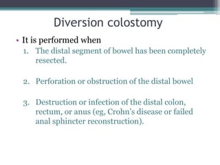 Diversion colostomy
• It is performed when
1. The distal segment of bowel has been completely
resected.
2. Perforation or obstruction of the distal bowel
3. Destruction or infection of the distal colon,
rectum, or anus (eg, Crohn’s disease or failed
anal sphincter reconstruction).
 