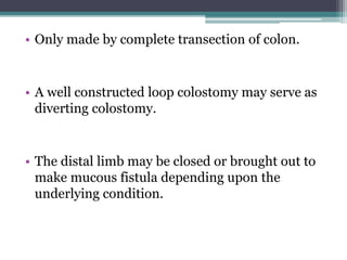 • Only made by complete transection of colon.
• A well constructed loop colostomy may serve as
diverting colostomy.
• The distal limb may be closed or brought out to
make mucous fistula depending upon the
underlying condition.
 