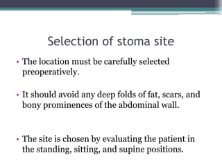 Selection of stoma site
• The location must be carefully selected
preoperatively.
• It should avoid any deep folds of fat, scars, and
bony prominences of the abdominal wall.
• The site is chosen by evaluating the patient in
the standing, sitting, and supine positions.
 