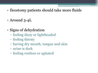 • Ileostomy patients should take more fluids
• Around 3-4L
• Signs of dehydration
▫ feeling dizzy or lightheaded
▫ feeling thirsty
▫ having dry mouth, tongue and skin
▫ urine is dark
▫ feeling restless or agitated
 