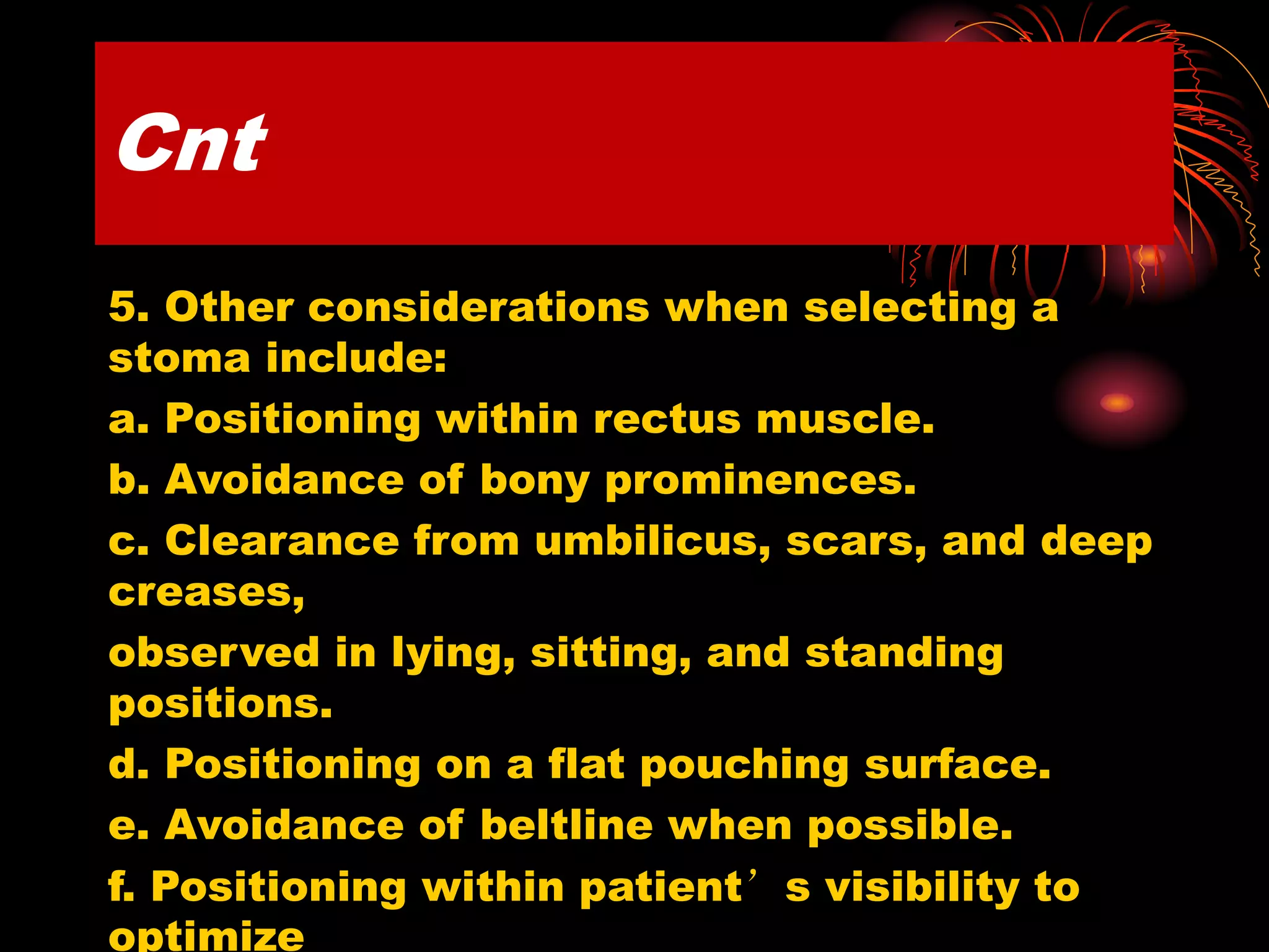 Cnt
5. Other considerations when selecting a
stoma include:
a. Positioning within rectus muscle.
b. Avoidance of bony prominences.
c. Clearance from umbilicus, scars, and deep
creases,
observed in lying, sitting, and standing
positions.
d. Positioning on a flat pouching surface.
e. Avoidance of beltline when possible.
f. Positioning within patient’s visibility to
optimize
 