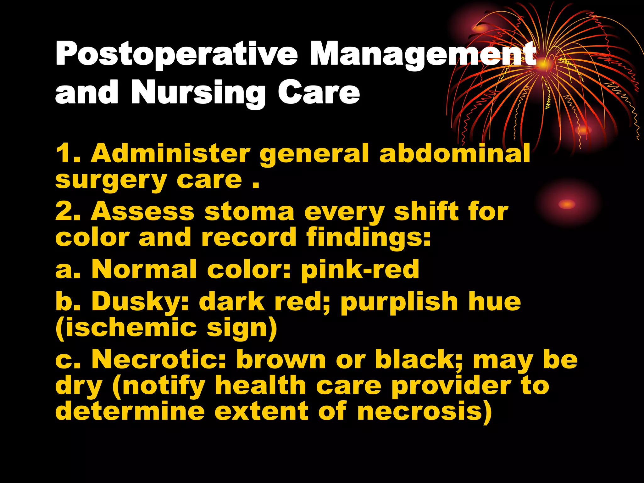 Postoperative Management
and Nursing Care
1. Administer general abdominal
surgery care .
2. Assess stoma every shift for
color and record findings:
a. Normal color: pink-red
b. Dusky: dark red; purplish hue
(ischemic sign)
c. Necrotic: brown or black; may be
dry (notify health care provider to
determine extent of necrosis)
 