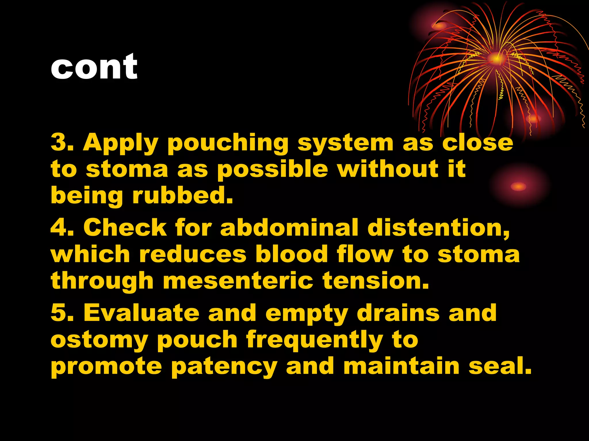 cont
3. Apply pouching system as close
to stoma as possible without it
being rubbed.
4. Check for abdominal distention,
which reduces blood flow to stoma
through mesenteric tension.
5. Evaluate and empty drains and
ostomy pouch frequently to
promote patency and maintain seal.
 