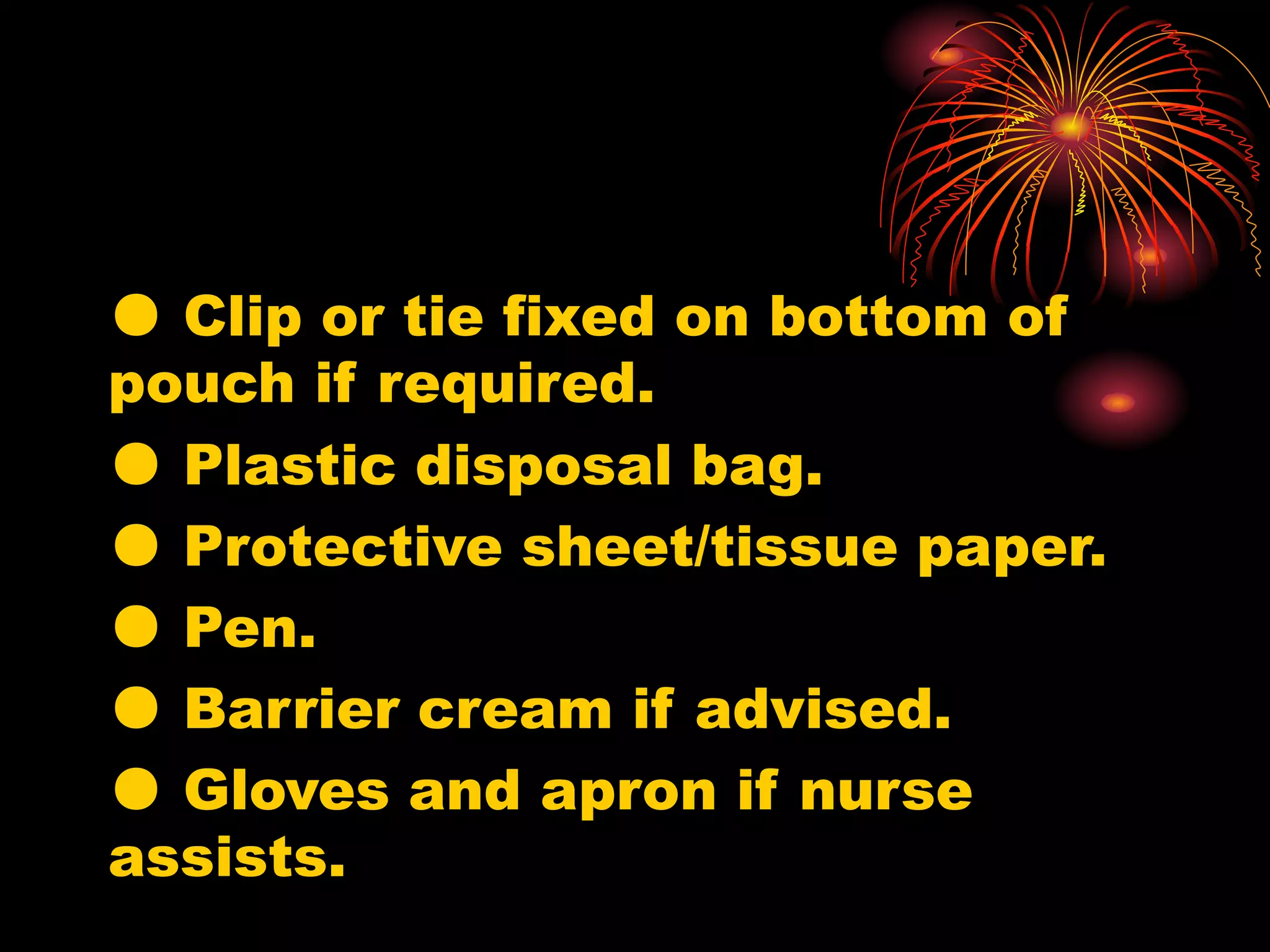 ● Clip or tie fixed on bottom of
pouch if required.
● Plastic disposal bag.
● Protective sheet/tissue paper.
● Pen.
● Barrier cream if advised.
● Gloves and apron if nurse
assists.
 