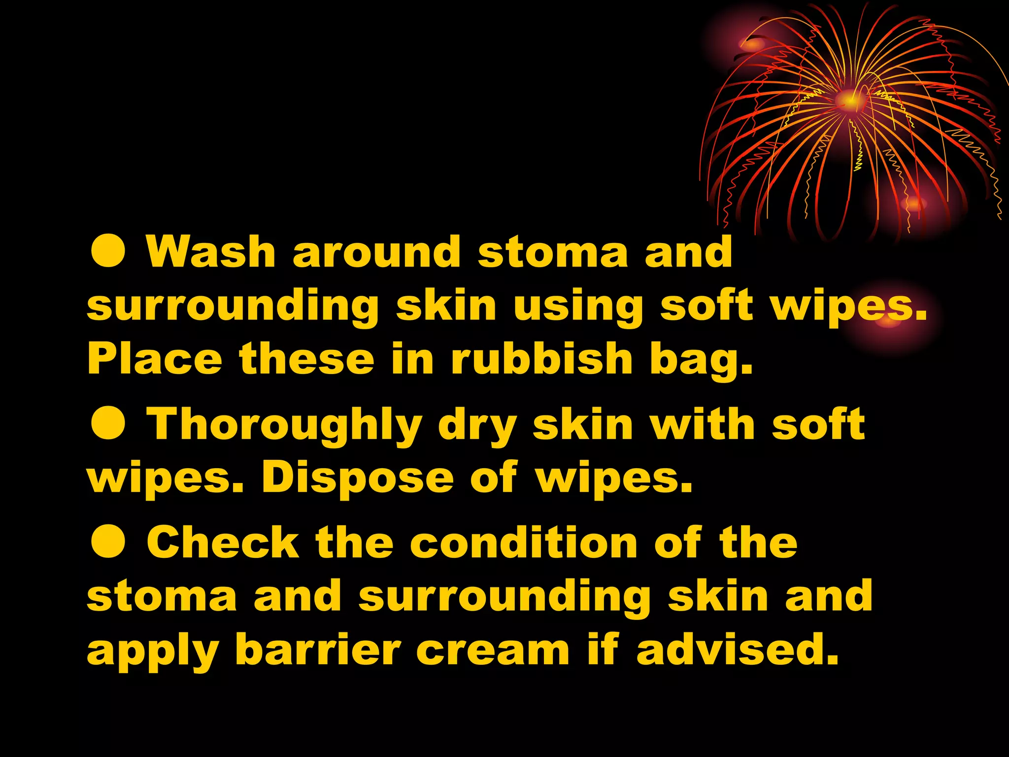 ● Wash around stoma and
surrounding skin using soft wipes.
Place these in rubbish bag.
● Thoroughly dry skin with soft
wipes. Dispose of wipes.
● Check the condition of the
stoma and surrounding skin and
apply barrier cream if advised.
 