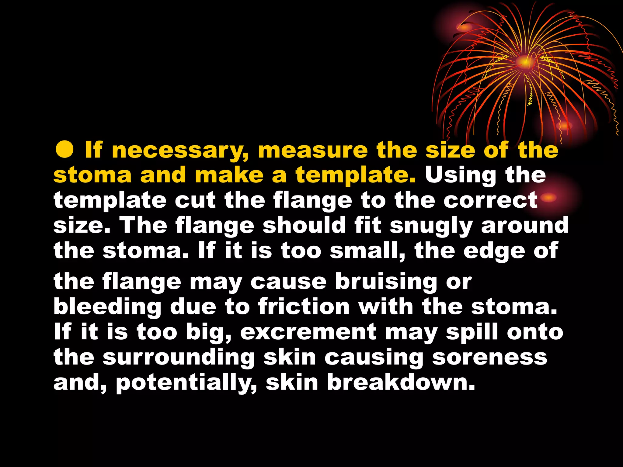 ● If necessary, measure the size of the
stoma and make a template. Using the
template cut the flange to the correct
size. The flange should fit snugly around
the stoma. If it is too small, the edge of
the flange may cause bruising or
bleeding due to friction with the stoma.
If it is too big, excrement may spill onto
the surrounding skin causing soreness
and, potentially, skin breakdown.
 