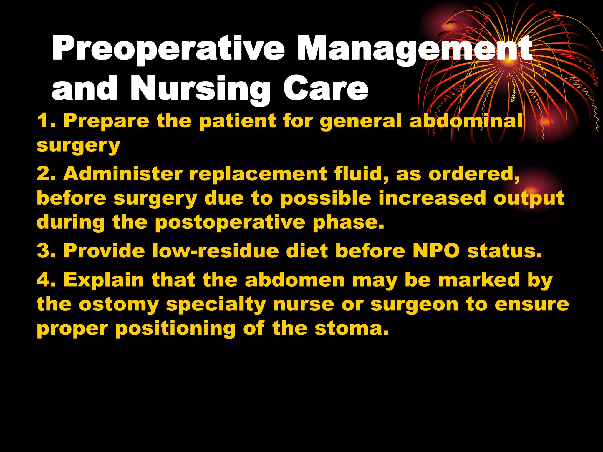 Preoperative Management
and Nursing Care
1. Prepare the patient for general abdominal
surgery
2. Administer replacement fluid, as ordered,
before surgery due to possible increased output
during the postoperative phase.
3. Provide low-residue diet before NPO status.
4. Explain that the abdomen may be marked by
the ostomy specialty nurse or surgeon to ensure
proper positioning of the stoma.
 