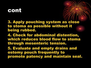 cont
3. Apply pouching system as close
to stoma as possible without it
being rubbed.
4. Check for abdominal distention,
which reduces blood flow to stoma
through mesenteric tension.
5. Evaluate and empty drains and
ostomy pouch frequently to
promote patency and maintain seal.
 