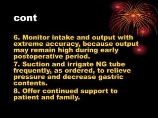 cont
6. Monitor intake and output with
extreme accuracy, because output
may remain high during early
postoperative period.
7. Suction and irrigate NG tube
frequently, as ordered, to relieve
pressure and decrease gastric
contents.
8. Offer continued support to
patient and family.
 