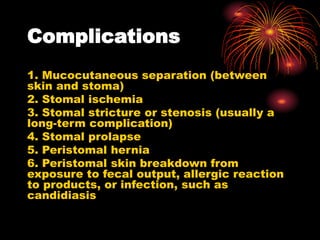 Complications
1. Mucocutaneous separation (between
skin and stoma)
2. Stomal ischemia
3. Stomal stricture or stenosis (usually a
long-term complication)
4. Stomal prolapse
5. Peristomal hernia
6. Peristomal skin breakdown from
exposure to fecal output, allergic reaction
to products, or infection, such as
candidiasis
 