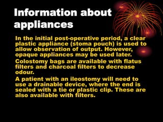 Information about
appliances
In the initial post-operative period, a clear
plastic appliance (stoma pouch) is used to
allow observation of output. However,
opaque appliances may be used later.
Colostomy bags are available with flatus
filters and charcoal filters to decrease
odour.
A patient with an ileostomy will need to
use a drainable device, where the end is
sealed with a tie or plastic clip. These are
also available with filters.
 