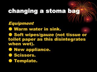 changing a stoma bag
Equipment
● Warm water in sink.
● Soft wipes/gauze (not tissue or
toilet paper as this disintegrates
when wet).
● New appliance.
● Scissors.
● Template.
 