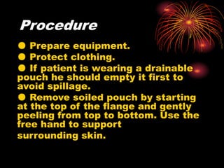 Procedure
● Prepare equipment.
● Protect clothing.
● If patient is wearing a drainable
pouch he should empty it first to
avoid spillage.
● Remove soiled pouch by starting
at the top of the flange and gently
peeling from top to bottom. Use the
free hand to support
surrounding skin.
 