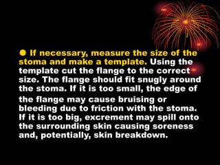 ● If necessary, measure the size of the
stoma and make a template. Using the
template cut the flange to the correct
size. The flange should fit snugly around
the stoma. If it is too small, the edge of
the flange may cause bruising or
bleeding due to friction with the stoma.
If it is too big, excrement may spill onto
the surrounding skin causing soreness
and, potentially, skin breakdown.
 