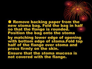 ● Remove backing paper from the
new stoma bag. Fold the bag in half
so that the flange is rounded.
Position the bag onto the stoma
by matching lower edge of opening
with bottom edge of stoma.Fold top
half of the flange over stoma and
press firmly on the skin.
Ensure that the stoma mucosa is
not covered with the flange.
 