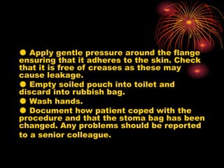 ● Apply gentle pressure around the flange
ensuring that it adheres to the skin. Check
that it is free of creases as these may
cause leakage.
● Empty soiled pouch into toilet and
discard into rubbish bag.
● Wash hands.
● Document how patient coped with the
procedure and that the stoma bag has been
changed. Any problems should be reported
to a senior colleague.
 