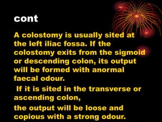 cont
A colostomy is usually sited at
the left iliac fossa. If the
colostomy exits from the sigmoid
or descending colon, its output
will be formed with anormal
faecal odour.
If it is sited in the transverse or
ascending colon,
the output will be loose and
copious with a strong odour.
 