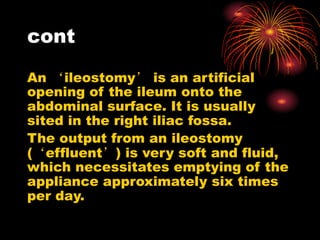cont
An ‘ileostomy’ is an artificial
opening of the ileum onto the
abdominal surface. It is usually
sited in the right iliac fossa.
The output from an ileostomy
(‘effluent’) is very soft and fluid,
which necessitates emptying of the
appliance approximately six times
per day.
 
