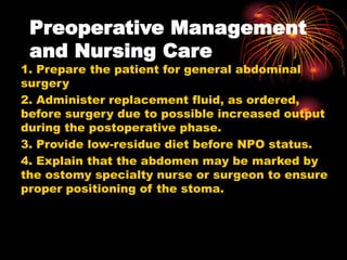 Preoperative Management
and Nursing Care
1. Prepare the patient for general abdominal
surgery
2. Administer replacement fluid, as ordered,
before surgery due to possible increased output
during the postoperative phase.
3. Provide low-residue diet before NPO status.
4. Explain that the abdomen may be marked by
the ostomy specialty nurse or surgeon to ensure
proper positioning of the stoma.
 