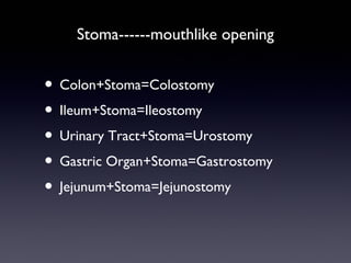 Stoma------mouthlike opening
• Colon+Stoma=Colostomy
• Ileum+Stoma=Ileostomy
• Urinary Tract+Stoma=Urostomy
• Gastric Organ+Stoma=Gastrostomy
• Jejunum+Stoma=Jejunostomy
 