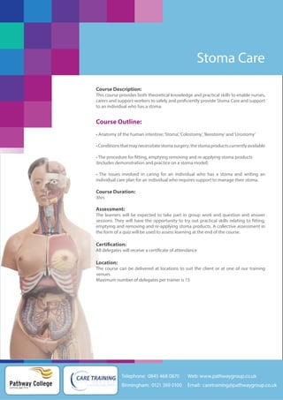 Stoma Care
Course Description:
This course provides both theoretical knowledge and practical skills to enable nurses,
carers and support workers to safely and proficiently provide Stoma Care and support
to an individual who has a stoma.

Course Outline:
• Anatomy of the human intestine; ‘Stoma’, ‘Colostomy’, ‘Ileostomy’ and ‘Urostomy’
• Conditions that may necessitate stoma surgery; the stoma products currently available
• The procedure for fitting, emptying removing and re-applying stoma products
(Includes demonstration and practice on a stoma model)
• The issues involved in caring for an individual who has a stoma and writing an
individual care plan for an individual who requires support to manage their stoma.

Course Duration:
3hrs

Assessment:
The learners will be expected to take part in group work and question and answer
sessions. They will have the opportunity to try out practical skills relating to fitting,
emptying and removing and re-applying stoma products. A collective assessment in
the form of a quiz will be used to assess learning at the end of the course.

Certification:
All delegates will receive a certificate of attendance

Location:
The course can be delivered at locations to suit the client or at one of our training
venues
Maximum number of delegates per trainer is 15

Telephone: 0845 468 0870

Pathway College
putting you first

Web: www.pathwaygroup.co.uk

Birmingham: 0121 369 0100

Email: caretraining@pathwaygroup.co.uk

 
