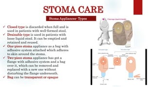 STOMA CARE
Stoma Appliances- Types
 Closed type is discarded when full and is
used in patients with well-formed stool.
 Drainable type is used in patients with
loose liquid stool. It can be emptied and
retained and reused.
 One-piece stoma appliance as a bag with
adhesive system attached which adheres
to skin around the stoma.
 Two-piece stoma appliance has got a
flange with adhesive system and a bag
over it, which can be removed and
replaced with a new one without
disturbing the flange underneath.
 Bag can be transparent or opaque
 