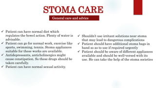 STOMA CARE
General care and advice
 Patient can have normal diet which
regulates the bowel action. Plenty of water is
advisable.
 Patient can go for normal work, exercise like
sports, swimming, tennis. Stoma appliances
suitable for these works are available.
 Antidepressants, anticholinergics might
cause constipation. So these drugs should be
taken carefully.
 Patient can have normal sexual activity.
 Shouldn’t use irritant solutions near stoma
that may lead to dangerous complications
 Patient should have additional stoma bags in
hand so as to use if required urgently
 Patient should be aware of different appliances
available and should be well-versed with its
use. He can take the help of the stoma societies
 