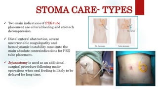 STOMA CARE- TYPES
Sites: occiput, scapula, ischium, sacrum, heel
 Two main indications of PEG tube
placement are enteral feeding and stomach
decompression.
 Distal enteral obstruction, severe
uncorrectable coagulopathy and
hemodynamic instability constitute the
main absolute contraindications for PEG
tube placement.
 Jejunostomy is used as an additional
surgical procedure following major
operations when oral feeding is likely to be
delayed for long time.
 