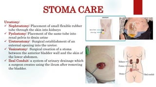 STOMA CARE
Sites: occiput, scapula, ischium, sacrum, heelUrostomy:
 Nephrostomy: Placement of small flexible rubber
tube through the skin into kidneys
 Pyelostomy: Placement of the same tube into
renal pelvis to drain urine
 Ureterostomy: Surgical establishment of an
external opening into the ureter.
 Vesicostomy: Surgical creation of a stoma
between the anterior bladder wall and the skin of
the lower abdomen.
 Ileal Conduit: a system of urinary drainage which
a surgeon creates using the ileum after removing
the bladder.
 