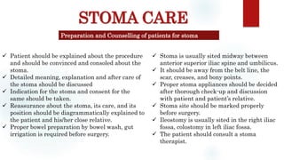 STOMA CARE
Preparation and Counselling of patients for stoma
 Patient should be explained about the procedure
and should be convinced and consoled about the
stoma.
 Detailed meaning, explanation and after care of
the stoma should be discussed
 Indication for the stoma and consent for the
same should be taken.
 Reassurance about the stoma, its care, and its
position should be diagrammatically explained to
the patient and his/her close relative.
 Proper bowel preparation by bowel wash, gut
irrigation is required before surgery.
 Stoma is usually sited midway between
anterior superior iliac spine and umbilicus.
 It should be away from the belt line, the
scar, creases, and bony points.
 Proper stoma appliances should be decided
after thorough check-up and discussion
with patient and patient’s relative.
 Stoma site should be marked properly
before surgery.
 Ileostomy is usually sited in the right iliac
fossa, colostomy in left iliac fossa.
 The patient should consult a stoma
therapist.
 