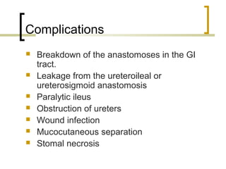 Complications
 Breakdown of the anastomoses in the GI
tract.
 Leakage from the ureteroileal or
ureterosigmoid anastomosis
 Paralytic ileus
 Obstruction of ureters
 Wound infection
 Mucocutaneous separation
 Stomal necrosis
 