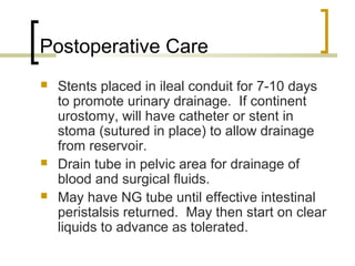 Postoperative Care
 Stents placed in ileal conduit for 7-10 days
to promote urinary drainage. If continent
urostomy, will have catheter or stent in
stoma (sutured in place) to allow drainage
from reservoir.
 Drain tube in pelvic area for drainage of
blood and surgical fluids.
 May have NG tube until effective intestinal
peristalsis returned. May then start on clear
liquids to advance as tolerated.
 