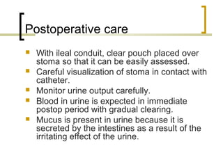 Postoperative care
 With ileal conduit, clear pouch placed over
stoma so that it can be easily assessed.
 Careful visualization of stoma in contact with
catheter.
 Monitor urine output carefully.
 Blood in urine is expected in immediate
postop period with gradual clearing.
 Mucus is present in urine because it is
secreted by the intestines as a result of the
irritating effect of the urine.
 
