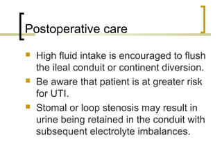 Postoperative care
 High fluid intake is encouraged to flush
the ileal conduit or continent diversion.
 Be aware that patient is at greater risk
for UTI.
 Stomal or loop stenosis may result in
urine being retained in the conduit with
subsequent electrolyte imbalances.
 