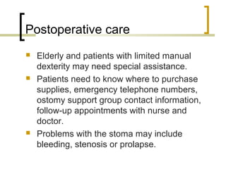 Postoperative care
 Elderly and patients with limited manual
dexterity may need special assistance.
 Patients need to know where to purchase
supplies, emergency telephone numbers,
ostomy support group contact information,
follow-up appointments with nurse and
doctor.
 Problems with the stoma may include
bleeding, stenosis or prolapse.
 