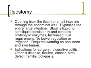Ileostomy
 Opening from the ileum or small intestine
through the abdominal wall. Bypasses the
entire large intestine. Stool is liquid to
semiliquid consistency and contains
proteolytic enzymes, Increased fluid
requirement. No bowel regulation or
irrigation. Requires wearing an appliance
and skin barrier.
 Indications for surgery: ulcerative colitis,
Crohn’s disease, trauma, cancer, birth
defect, familial polyposis.
 