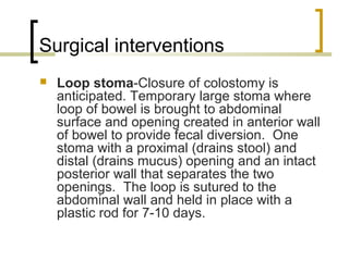 Surgical interventions
 Loop stoma-Closure of colostomy is
anticipated. Temporary large stoma where
loop of bowel is brought to abdominal
surface and opening created in anterior wall
of bowel to provide fecal diversion. One
stoma with a proximal (drains stool) and
distal (drains mucus) opening and an intact
posterior wall that separates the two
openings. The loop is sutured to the
abdominal wall and held in place with a
plastic rod for 7-10 days.
 