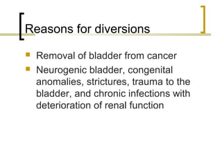 Reasons for diversions
 Removal of bladder from cancer
 Neurogenic bladder, congenital
anomalies, strictures, trauma to the
bladder, and chronic infections with
deterioration of renal function
 