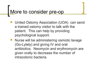 More to consider pre-op
 United Ostomy Association (UOA) can send
a trained ostomy visitor to talk with the
patient. This can help by providing
psychological support.
 Nurse will be administering osmotic lavage
(Go-Lytely) and giving IV and oral
antibiotics. Neomycin and erythromycin are
given orally to decrease the number of
intracolonic bacteria.
 