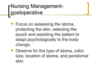 Nursing Management-
postoperative
 Focus on assessing the stoma,
protecting the skin, selecting the
pouch and assisting the patient to
adapt psychologically to the body
change.
 Observe for the type of stoma, color,
size, location of stoma, and peristomal
skin.
 