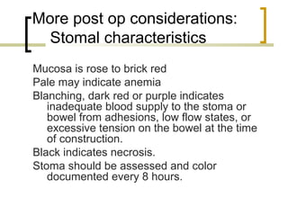 More post op considerations:
Stomal characteristics
Mucosa is rose to brick red
Pale may indicate anemia
Blanching, dark red or purple indicates
inadequate blood supply to the stoma or
bowel from adhesions, low flow states, or
excessive tension on the bowel at the time
of construction.
Black indicates necrosis.
Stoma should be assessed and color
documented every 8 hours.
 
