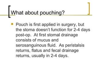 What about pouching?
 Pouch is first applied in surgery, but
the stoma doesn’t function for 2-4 days
post-op. At first stomal drainage
consists of mucus and
serosanguinous fluid. As peristalsis
returns, flatus and fecal drainage
returns, usually in 2-4 days.
 