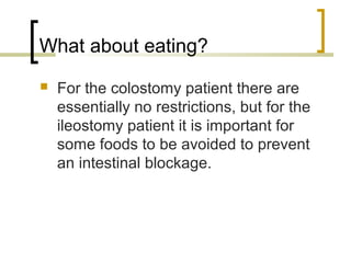 What about eating?
 For the colostomy patient there are
essentially no restrictions, but for the
ileostomy patient it is important for
some foods to be avoided to prevent
an intestinal blockage.
 