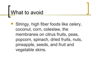 What to avoid
 Stringy, high fiber foods like celery,
coconut, corn, coleslaw, the
membranes on citrus fruits, peas,
popcorn, spinach, dried fruits, nuts,
pineapple, seeds, and fruit and
vegetable skins.
 